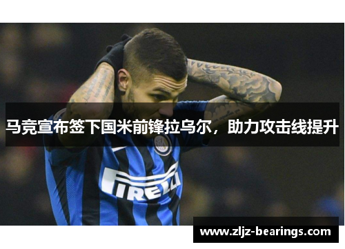 马竞宣布签下国米前锋拉乌尔，助力攻击线提升