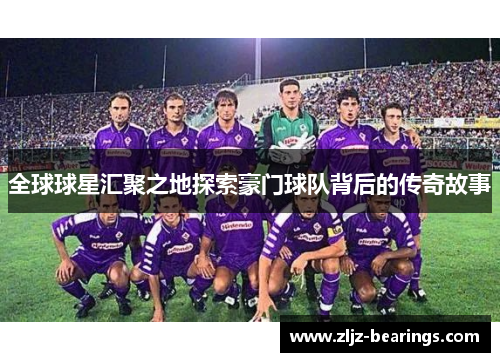 全球球星汇聚之地探索豪门球队背后的传奇故事