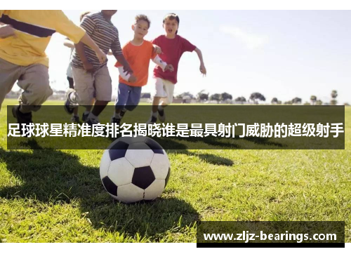 足球球星精准度排名揭晓谁是最具射门威胁的超级射手