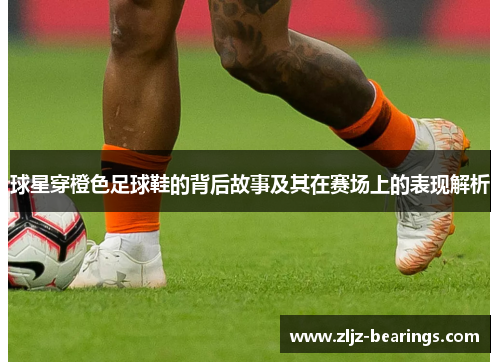 球星穿橙色足球鞋的背后故事及其在赛场上的表现解析