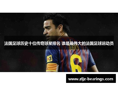 法国足球历史十位传奇球星排名 谁是最伟大的法国足球运动员