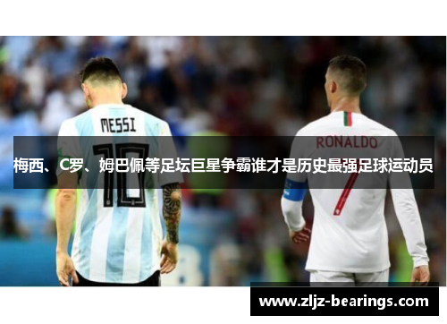 梅西、C罗、姆巴佩等足坛巨星争霸谁才是历史最强足球运动员
